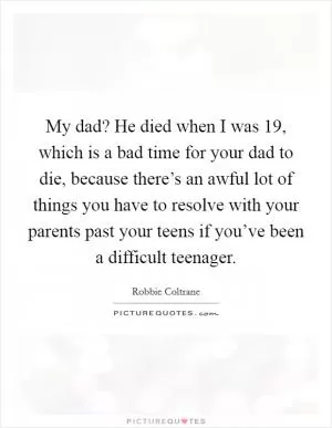 My dad? He died when I was 19, which is a bad time for your dad to die, because there’s an awful lot of things you have to resolve with your parents past your teens if you’ve been a difficult teenager Picture Quote #1