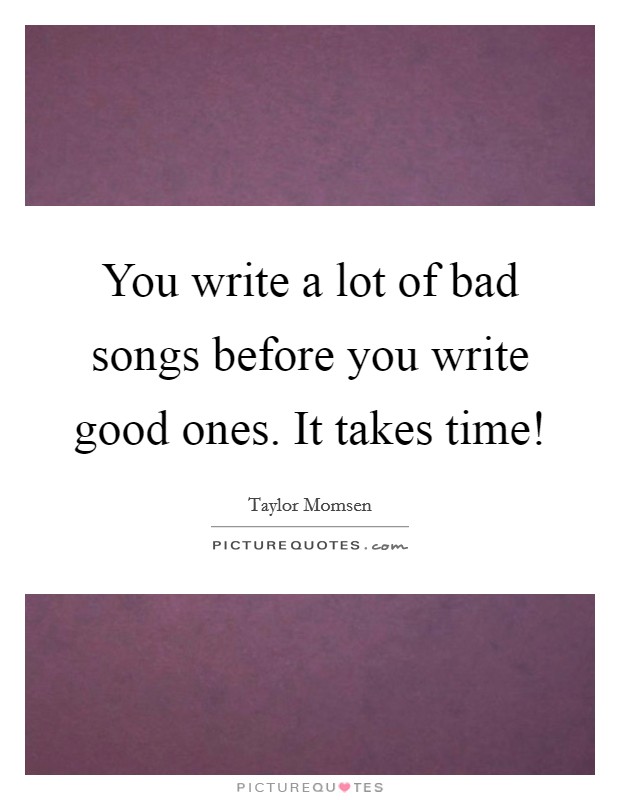 You write a lot of bad songs before you write good ones. It takes time! Picture Quote #1