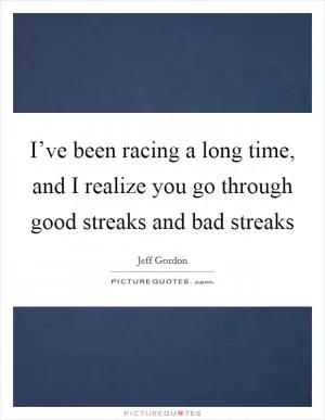 I’ve been racing a long time, and I realize you go through good streaks and bad streaks Picture Quote #1