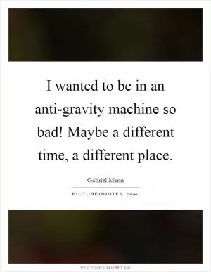 I wanted to be in an anti-gravity machine so bad! Maybe a different time, a different place Picture Quote #1