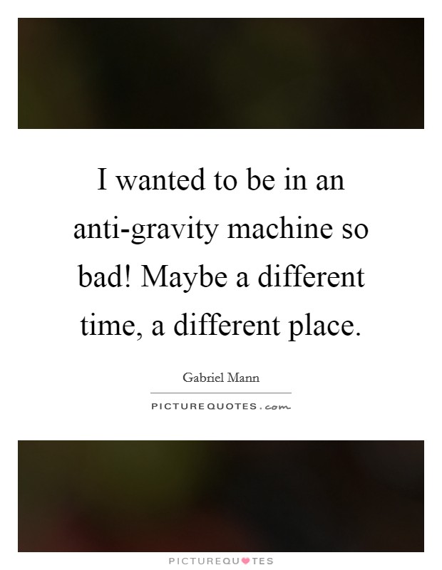 I wanted to be in an anti-gravity machine so bad! Maybe a different time, a different place. Picture Quote #1