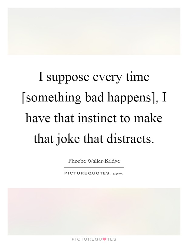 I suppose every time [something bad happens], I have that instinct to make that joke that distracts. Picture Quote #1