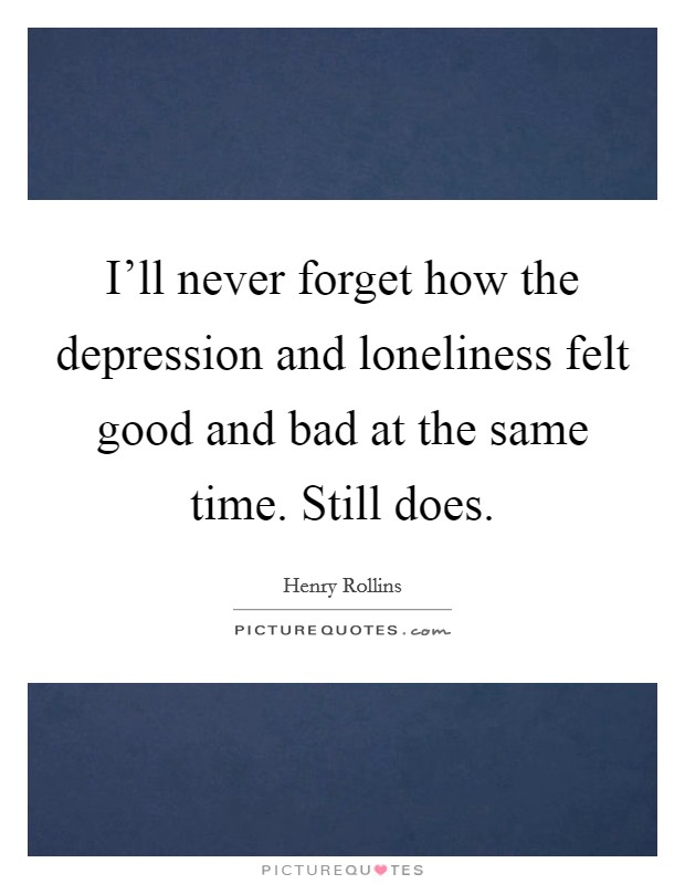I'll never forget how the depression and loneliness felt good ...