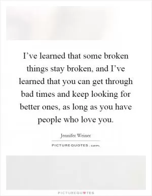 I’ve learned that some broken things stay broken, and I’ve learned that you can get through bad times and keep looking for better ones, as long as you have people who love you Picture Quote #1