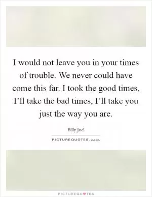 I would not leave you in your times of trouble. We never could have come this far. I took the good times, I’ll take the bad times, I’ll take you just the way you are Picture Quote #1