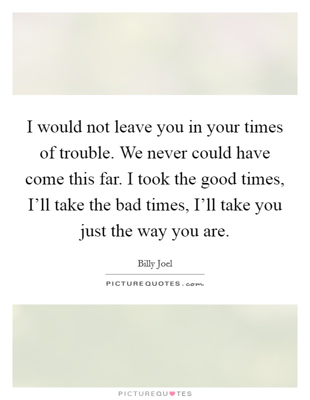 I would not leave you in your times of trouble. We never could have come this far. I took the good times, I'll take the bad times, I'll take you just the way you are. Picture Quote #1