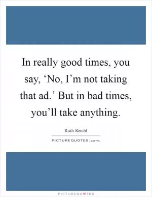 In really good times, you say, ‘No, I’m not taking that ad.’ But in bad times, you’ll take anything Picture Quote #1