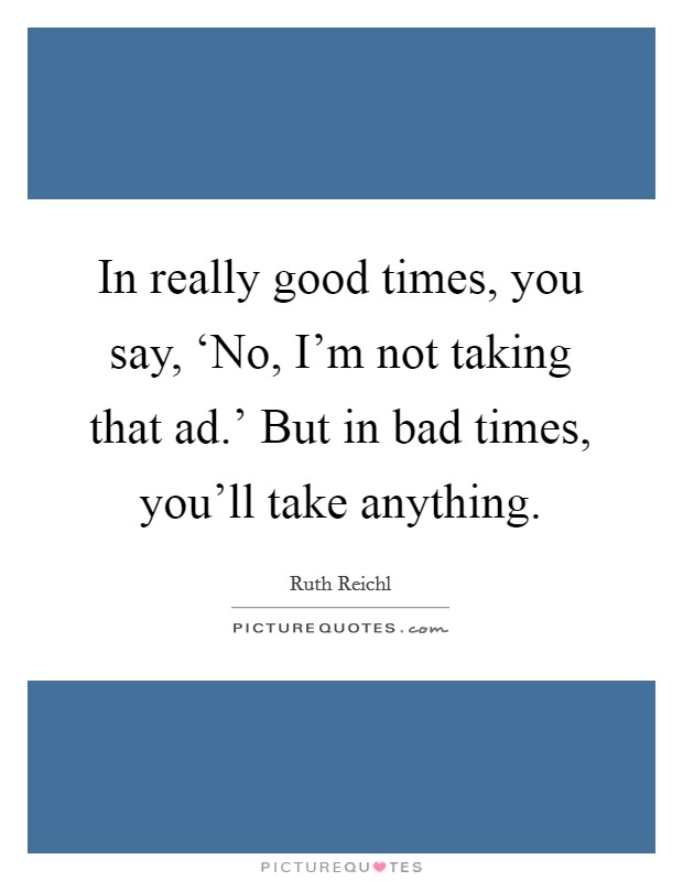 In really good times, you say, ‘No, I'm not taking that ad.' But in bad times, you'll take anything. Picture Quote #1