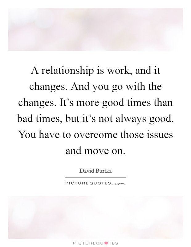 A relationship is work, and it changes. And you go with the changes. It's more good times than bad times, but it's not always good. You have to overcome those issues and move on. Picture Quote #1