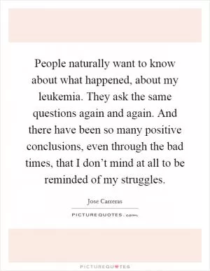 People naturally want to know about what happened, about my leukemia. They ask the same questions again and again. And there have been so many positive conclusions, even through the bad times, that I don’t mind at all to be reminded of my struggles Picture Quote #1