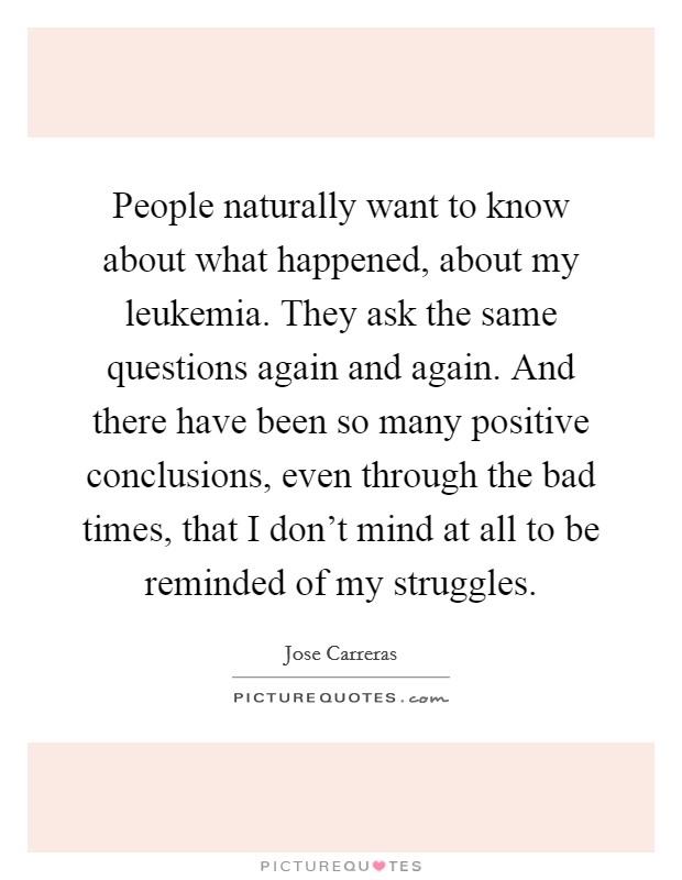People naturally want to know about what happened, about my leukemia. They ask the same questions again and again. And there have been so many positive conclusions, even through the bad times, that I don't mind at all to be reminded of my struggles. Picture Quote #1