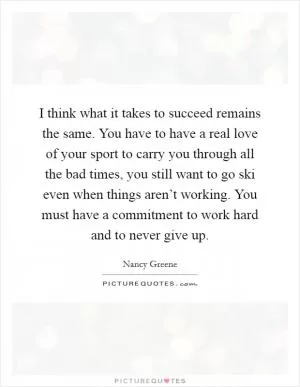 I think what it takes to succeed remains the same. You have to have a real love of your sport to carry you through all the bad times, you still want to go ski even when things aren’t working. You must have a commitment to work hard and to never give up Picture Quote #1