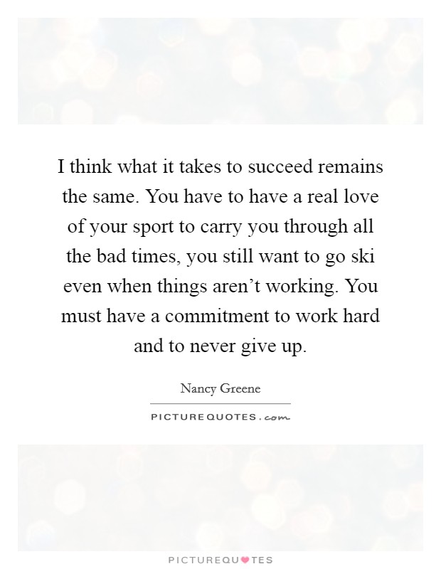 I think what it takes to succeed remains the same. You have to have a real love of your sport to carry you through all the bad times, you still want to go ski even when things aren't working. You must have a commitment to work hard and to never give up. Picture Quote #1