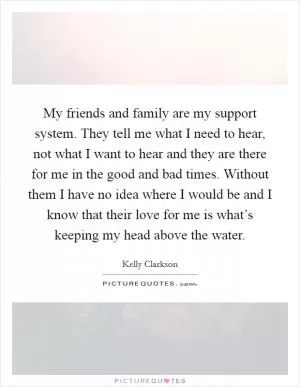 My friends and family are my support system. They tell me what I need to hear, not what I want to hear and they are there for me in the good and bad times. Without them I have no idea where I would be and I know that their love for me is what’s keeping my head above the water Picture Quote #1