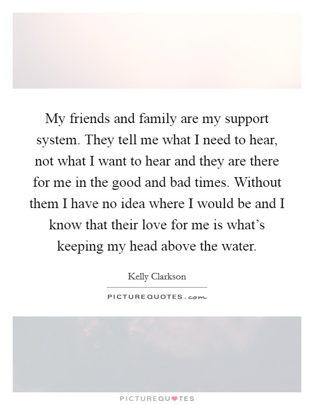 My friends and family are my support system. They tell me what I need to hear, not what I want to hear and they are there for me in the good and bad times. Without them I have no idea where I would be and I know that their love for me is what's keeping my head above the water. Picture Quote #1