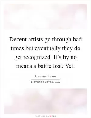 Decent artists go through bad times but eventually they do get recognized. It’s by no means a battle lost. Yet Picture Quote #1