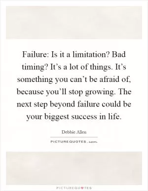 Failure: Is it a limitation? Bad timing? It’s a lot of things. It’s something you can’t be afraid of, because you’ll stop growing. The next step beyond failure could be your biggest success in life Picture Quote #1