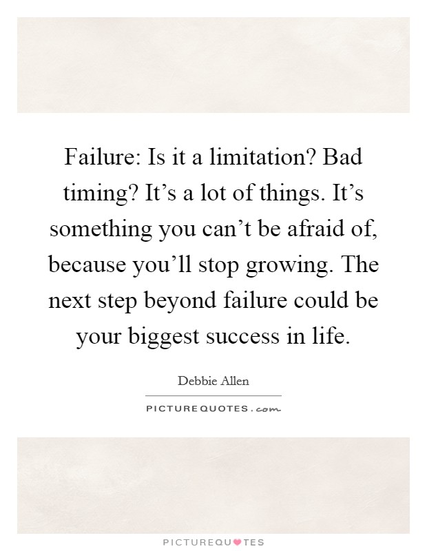 Failure: Is it a limitation? Bad timing? It's a lot of things. It's something you can't be afraid of, because you'll stop growing. The next step beyond failure could be your biggest success in life. Picture Quote #1