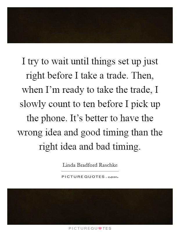 I try to wait until things set up just right before I take a trade. Then, when I'm ready to take the trade, I slowly count to ten before I pick up the phone. It's better to have the wrong idea and good timing than the right idea and bad timing. Picture Quote #1