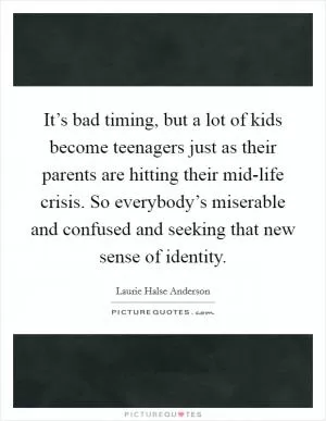 It’s bad timing, but a lot of kids become teenagers just as their parents are hitting their mid-life crisis. So everybody’s miserable and confused and seeking that new sense of identity Picture Quote #1