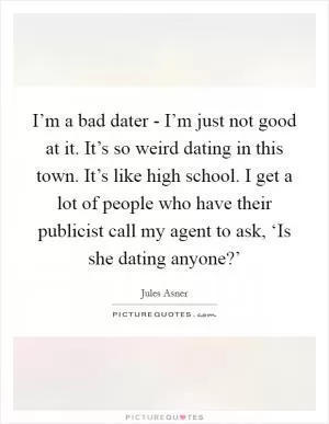 I’m a bad dater - I’m just not good at it. It’s so weird dating in this town. It’s like high school. I get a lot of people who have their publicist call my agent to ask, ‘Is she dating anyone?’ Picture Quote #1