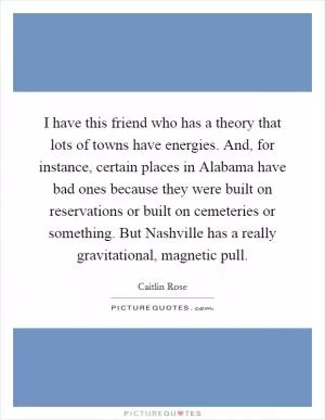 I have this friend who has a theory that lots of towns have energies. And, for instance, certain places in Alabama have bad ones because they were built on reservations or built on cemeteries or something. But Nashville has a really gravitational, magnetic pull Picture Quote #1