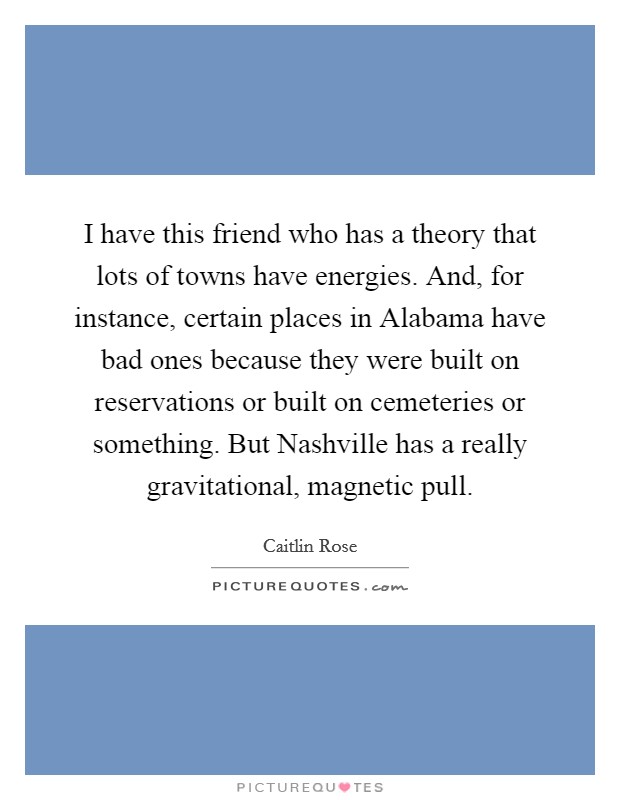 I have this friend who has a theory that lots of towns have energies. And, for instance, certain places in Alabama have bad ones because they were built on reservations or built on cemeteries or something. But Nashville has a really gravitational, magnetic pull. Picture Quote #1