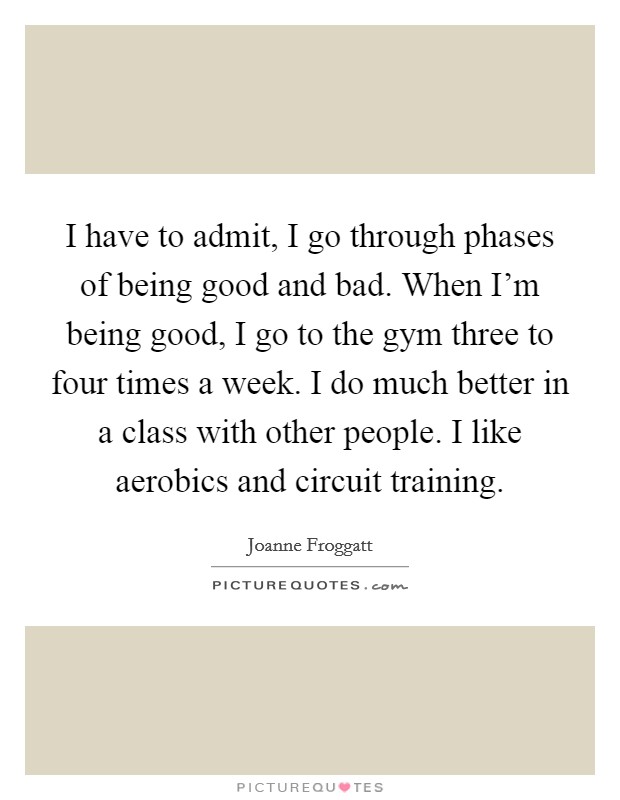 I have to admit, I go through phases of being good and bad. When I'm being good, I go to the gym three to four times a week. I do much better in a class with other people. I like aerobics and circuit training. Picture Quote #1