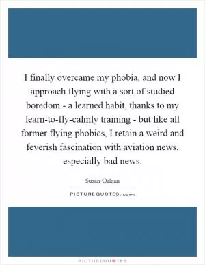 I finally overcame my phobia, and now I approach flying with a sort of studied boredom - a learned habit, thanks to my learn-to-fly-calmly training - but like all former flying phobics, I retain a weird and feverish fascination with aviation news, especially bad news Picture Quote #1