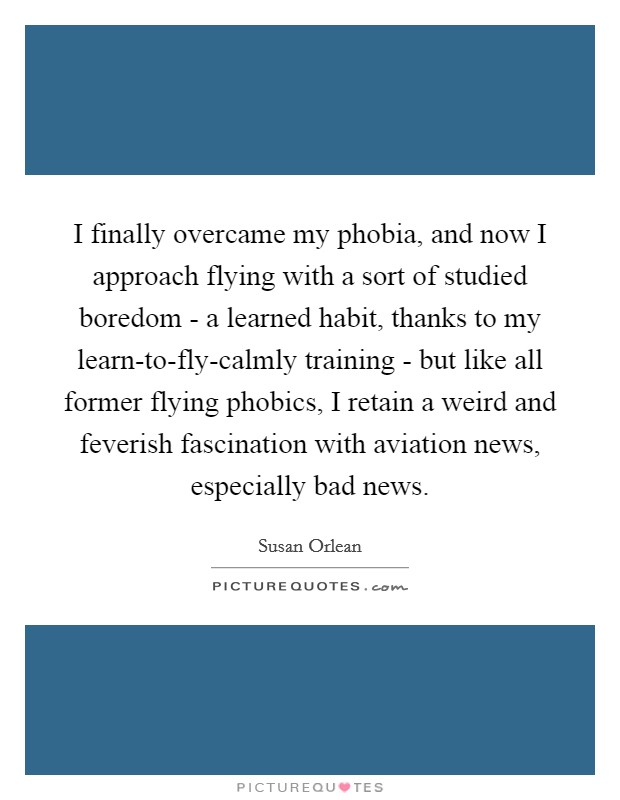 I finally overcame my phobia, and now I approach flying with a sort of studied boredom - a learned habit, thanks to my learn-to-fly-calmly training - but like all former flying phobics, I retain a weird and feverish fascination with aviation news, especially bad news. Picture Quote #1