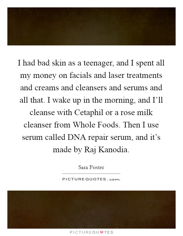I had bad skin as a teenager, and I spent all my money on facials and laser treatments and creams and cleansers and serums and all that. I wake up in the morning, and I'll cleanse with Cetaphil or a rose milk cleanser from Whole Foods. Then I use serum called DNA repair serum, and it's made by Raj Kanodia. Picture Quote #1