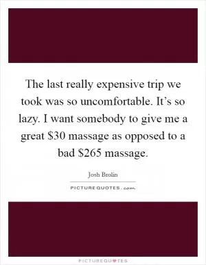 The last really expensive trip we took was so uncomfortable. It’s so lazy. I want somebody to give me a great $30 massage as opposed to a bad $265 massage Picture Quote #1