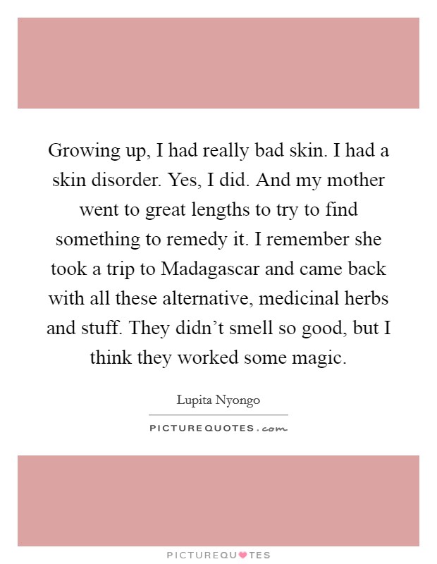 Growing up, I had really bad skin. I had a skin disorder. Yes, I did. And my mother went to great lengths to try to find something to remedy it. I remember she took a trip to Madagascar and came back with all these alternative, medicinal herbs and stuff. They didn't smell so good, but I think they worked some magic. Picture Quote #1