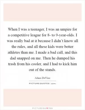 When I was a teenager, I was an umpire for a competitive league for 8- to 9-year-olds. I was really bad at it because I didn’t know all the rules, and all these kids were better athletes than me. I made a bad call, and this dad snapped on me. Then he dumped his trash from his cooler, and I had to kick him out of the stands Picture Quote #1