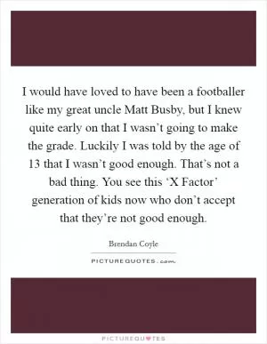 I would have loved to have been a footballer like my great uncle Matt Busby, but I knew quite early on that I wasn’t going to make the grade. Luckily I was told by the age of 13 that I wasn’t good enough. That’s not a bad thing. You see this ‘X Factor’ generation of kids now who don’t accept that they’re not good enough Picture Quote #1