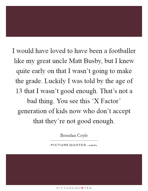 I would have loved to have been a footballer like my great uncle Matt Busby, but I knew quite early on that I wasn't going to make the grade. Luckily I was told by the age of 13 that I wasn't good enough. That's not a bad thing. You see this ‘X Factor' generation of kids now who don't accept that they're not good enough. Picture Quote #1