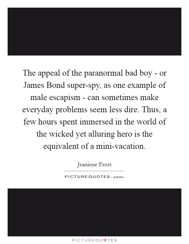 The appeal of the paranormal bad boy - or James Bond super-spy, as one example of male escapism - can sometimes make everyday problems seem less dire. Thus, a few hours spent immersed in the world of the wicked yet alluring hero is the equivalent of a mini-vacation. Picture Quote #1