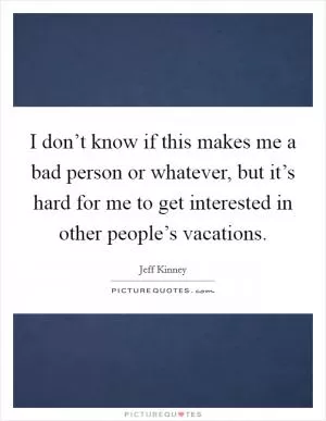 I don’t know if this makes me a bad person or whatever, but it’s hard for me to get interested in other people’s vacations Picture Quote #1