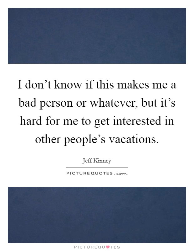 I don't know if this makes me a bad person or whatever, but it's hard for me to get interested in other people's vacations. Picture Quote #1