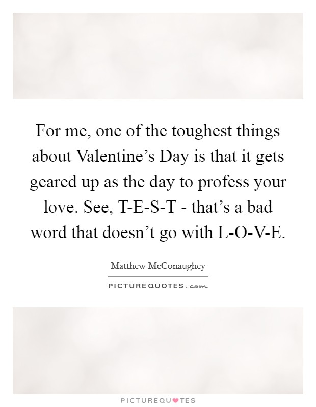 For me, one of the toughest things about Valentine's Day is that it gets geared up as the day to profess your love. See, T-E-S-T - that's a bad word that doesn't go with L-O-V-E. Picture Quote #1