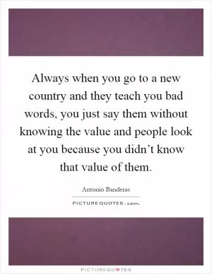 Always when you go to a new country and they teach you bad words, you just say them without knowing the value and people look at you because you didn’t know that value of them Picture Quote #1