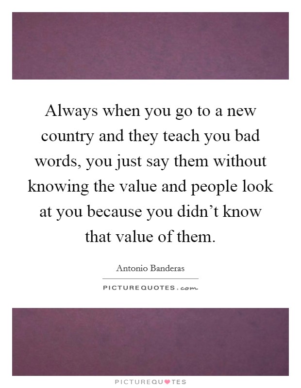 Always when you go to a new country and they teach you bad words, you just say them without knowing the value and people look at you because you didn't know that value of them. Picture Quote #1