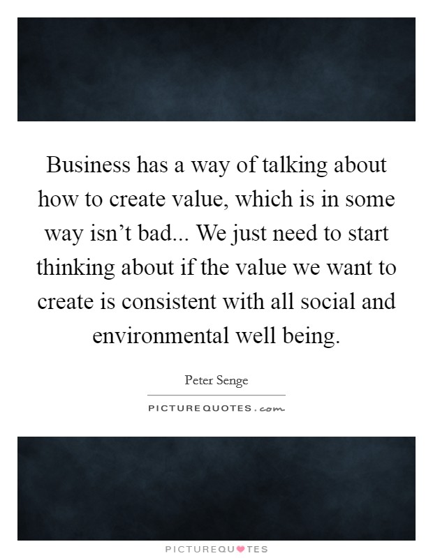 Business has a way of talking about how to create value, which is in some way isn't bad... We just need to start thinking about if the value we want to create is consistent with all social and environmental well being. Picture Quote #1