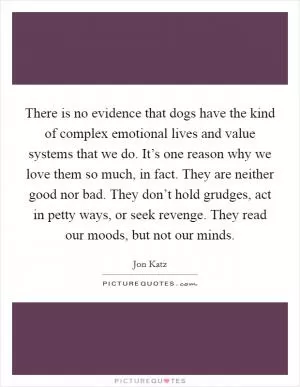 There is no evidence that dogs have the kind of complex emotional lives and value systems that we do. It’s one reason why we love them so much, in fact. They are neither good nor bad. They don’t hold grudges, act in petty ways, or seek revenge. They read our moods, but not our minds Picture Quote #1