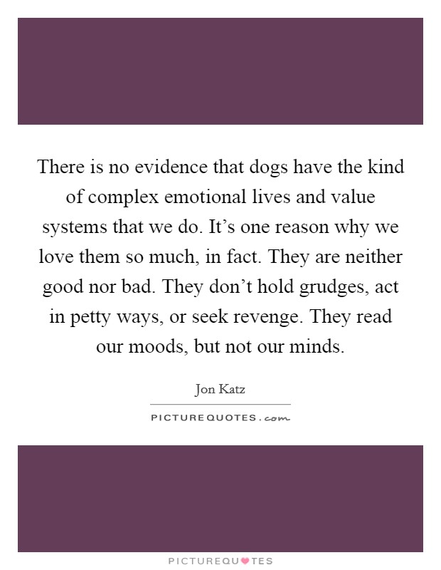 There is no evidence that dogs have the kind of complex emotional lives and value systems that we do. It's one reason why we love them so much, in fact. They are neither good nor bad. They don't hold grudges, act in petty ways, or seek revenge. They read our moods, but not our minds. Picture Quote #1