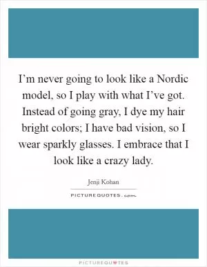 I’m never going to look like a Nordic model, so I play with what I’ve got. Instead of going gray, I dye my hair bright colors; I have bad vision, so I wear sparkly glasses. I embrace that I look like a crazy lady Picture Quote #1