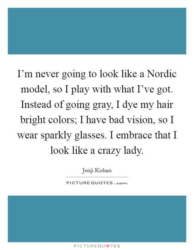 I'm never going to look like a Nordic model, so I play with what I've got. Instead of going gray, I dye my hair bright colors; I have bad vision, so I wear sparkly glasses. I embrace that I look like a crazy lady. Picture Quote #1