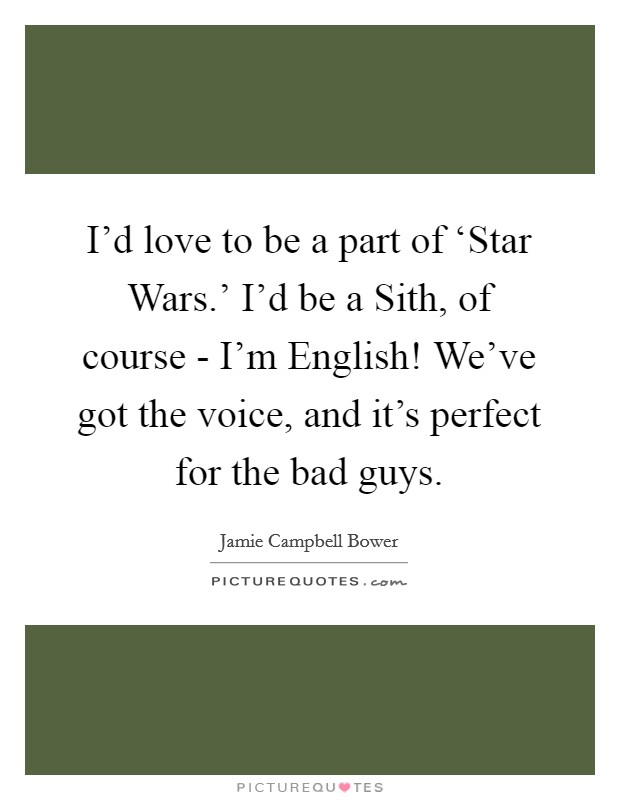 I'd love to be a part of ‘Star Wars.' I'd be a Sith, of course - I'm English! We've got the voice, and it's perfect for the bad guys. Picture Quote #1