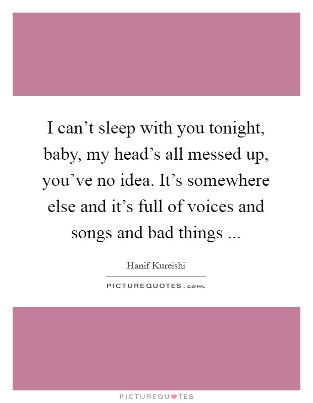 I can't sleep with you tonight, baby, my head's all messed up, you've no idea. It's somewhere else and it's full of voices and songs and bad things ... Picture Quote #1