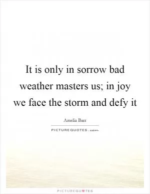 It is only in sorrow bad weather masters us; in joy we face the storm and defy it Picture Quote #1